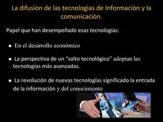 La difusiòn de las tecnologìas de Informaciòn y la
                    comunicaciòn.
Papel que han desempeñado esas tecnologías:

   En el desarrollo económico

   La perspectiva de un “salto tecnológico” adoptan las
  tecnologías más avanzadas.

  La revolución de nuevas tecnologías significado la entrada
  de la información y del conocimiento
 