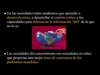 En las sociedades todos tendremos que aprender a
desenvolvernos, a desarrollar el espíritu crítico y las
capacidades para diferenciar la información “útil” de la que
no lo es.




Las sociedades del conocimiento son sociedades en redes
que propician una mejor toma de conciencia de los
problemas mundiales.
 
