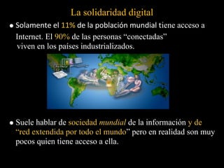 La solidaridad digital
Solamente el 11% de la población mundial tiene acceso a
Internet. El 90% de las personas “conectadas”
viven en los países industrializados.




Suele hablar de sociedad mundial de la información y de
“red extendida por todo el mundo” pero en realidad son muy
pocos quien tiene acceso a ella.
 