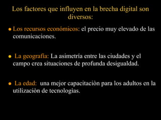 Los factores que influyen en la brecha digital son
                    diversos:
Los recursos económicos: el precio muy elevado de las
comunicaciones.


 La geografía: La asimetría entre las ciudades y el
campo crea situaciones de profunda desigualdad.


 La edad: una mejor capacitaciòn para los adultos en la
utilizaciòn de tecnologìas.
 