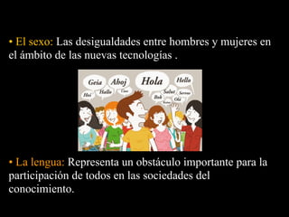 • El sexo: Las desigualdades entre hombres y mujeres en
el ámbito de las nuevas tecnologías .




• La lengua: Representa un obstáculo importante para la
participación de todos en las sociedades del
conocimiento.
 