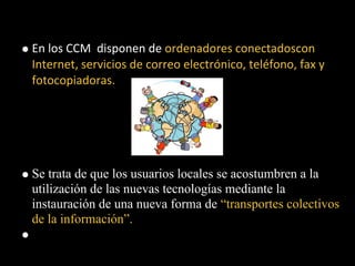 En los CCM disponen de ordenadores conectadoscon
Internet, servicios de correo electrónico, teléfono, fax y
fotocopiadoras.




Se trata de que los usuarios locales se acostumbren a la
utilización de las nuevas tecnologías mediante la
instauración de una nueva forma de “transportes colectivos
de la información”.
 