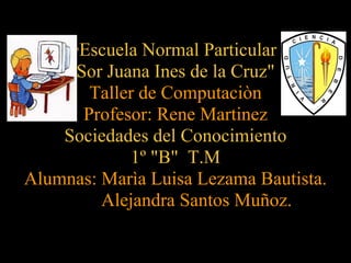 Escuela Normal Particular
      "
     Sor Juana Ines de la Cruz"
       Taller de Computaciòn
      Profesor: Rene Martinez
    Sociedades del Conocimiento
            1º "B" T.M
Alumnas: Marìa Luisa Lezama Bautista.
         Alejandra Santos Muñoz.
 
