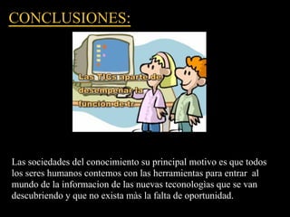CONCLUSIONES:




Las sociedades del conocimiento su principal motivo es que todos
los seres humanos contemos con las herramientas para entrar al
mundo de la informacion de las nuevas teconologìas que se van
descubriendo y que no exista màs la falta de oportunidad.
 