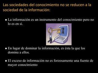 Las sociedades del conocimiento no se reducen a la
sociedad de la información:

  La información es un instrumento del conocimiento pero no
  lo es en si.




  En lugar de dominar la información, es ésta la que los
  domina a ellos.

  El exceso de información no es forzosamente una fuente de
  mayor conocimiento
 