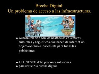 Brecha Digital:
Un problema de acceso a las infraestructuras.




     Guarda relación con los obstáculos educativos,
     culturales y lingüísticos que hacen de Internet un
     objeto extraño e inaccesible para todas las
     poblaciones.


     La UNESCO debe proponer soluciones
     para reducir la brecha digital.
 