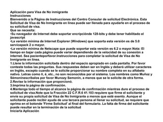 Aplicación para Visa de No inmigrante
Instrucciones
Bienvenido a la Página de Instrucciones del Centro Consular de solicitud Electrónica. Esta
Solicitud de Visa de No Inmigrante en línea puede ser llenada para ayudarle en el proceso de
su solicitud de visa.
Que se necesita:
•Su navegador de Internet debe soportar encripciónde 128-bits y debe tener habilitado el
javascript
•La versión mínima de Internet Explorer (Windows) que soporta esta versión es de 5.0
servicepack 2 o mayor.
•La versión mínima de Netscape que puede soportar esta versión es 6.2 o mayor.Nota: El
tiempo en bajar cada página puede variar dependiendo de la velocidad de su conexión a
internet. Sea pacienteporfavor.Instrucciones para completar la solicitud de Visa de No
Inmigrante en línea.
1.Llene la información solicitada dentro del espacio apropiado en cada pantalla. Por favor
conteste todas las preguntas. Sus respuestas deben ser en Inglés y deberá utilizar caracteres
en Inglés, excepto cuando se le solicite proporcionar su nombre completo en su alfabeto
nativo. Letras como ñ, é, etc., no son reconocidos por el sistema. Los nombres como Muñoz y
Sémoninescríbalos por favor Munozy Semonin, a menos que se le solicite de otra forma.
2.Revise la información que proporcionó.
3.Imprima la página de confirmación.
4.Mantenga todo el tiempo al alcance la página de confirmación mientras dure el proceso de
solicitud de visa.Note que la Fracción 22 C.F.R.6 41.103 requiere que firme el solicitante y
envíe su propia solicitud de Visa de No Inmigrante a menos que esté exento. Aunque el
solicitante puede recibir ayuda de una tercera persona al llenar su solicitud, se requiere que
oprima en el botonde 'Firme Solicitud' al final del formulario. La falta de firma del solicitante
puede resultar en la terminación de la solicitud
Iniciarla Aplicación
 