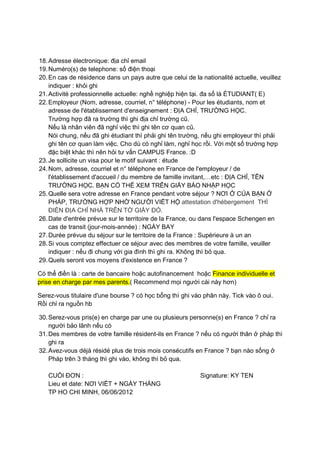 18. Adresse électronique: địa chỉ email
19. Numéro(s) de telephone: số điện thoại
20. En cas de résidence dans un pays autre que celui de la nationalité actuelle, veuillez
indiquer : khỏi ghi
21. Activité professionnelle actuelle: nghề nghiệp hiện tại. đa số là ÉTUDIANT( E)
22. Employeur (Nom, adresse, courriel, n° téléphone) - Pour les étudiants, nom et
adresse de l'établissement d'enseignement : ĐỊA CHỈ, TRƯỜNG HỌC.
Trường hợp đã ra trường thì ghi địa chỉ trường cũ.
Nếu là nhân viên đã nghỉ việc thì ghi tên cơ quan cũ.
Nói chung, nếu đã ghi étudiant thì phải ghi tên trường, nếu ghi employeur thì phải
ghi tên cơ quan làm việc. Cho dù có nghỉ làm, nghỉ học rồi. Với một số trường hợp
đặc biệt khác thì nên hỏi tư vấn CAMPUS France. :D
23. Je sollicite un visa pour le motif suivant : étude
24. Nom, adresse, courriel et n° téléphone en France de l'employeur / de
l'établissement d'accueil / du membre de famille invitant,…etc : ĐỊA CHỈ, TÊN
TRƯỜNG HỌC. BẠN CÓ THỂ XEM TRÊN GIẤY BÁO NHẬP HỌC
25. Quelle sera votre adresse en France pendant votre séjour ? NƠI Ở CỦA BẠN Ở
PHÁP, TRƯỜNG HỢP NHỜ NGƯỜI VIẾT HỘ attestation d'hébergement THÌ
ĐIỀN ĐỊA CHỈ NHÀ TRÊN TỜ GIẤY ĐÓ.
26. Date d'entrée prévue sur le territoire de la France, ou dans l'espace Schengen en
cas de transit (jour-mois-année) : NGÀY BAY
27. Durée prévue du séjour sur le territoire de la France : Supérieure à un an
28. Si vous comptez effectuer ce séjour avec des membres de votre famille, veuiller
indiquer : nếu đi chung với gia đình thì ghi ra. Không thì bỏ qua.
29. Quels seront vos moyens d'existence en France ?
Có thể điền là : carte de bancaire hoặc autofinancement hoặc Finance individuelle et
prise en charge par mes parents.( Recommend mọi người cái này hơn)
Serez-vous titulaire d'une bourse ? có học bổng thì ghi vào phân này. Tick vào ô oui.
Rồi chỉ ra nguồn hb
30. Serez-vous pris(e) en charge par une ou plusieurs personne(s) en France ? chỉ ra
người bảo lãnh nếu có
31. Des membres de votre famille résident-ils en France ? nếu có người thân ở pháp thì
ghi ra
32. Avez-vous déjà résidé plus de trois mois consécutifs en France ? bạn nào sống ở
Pháp trên 3 tháng thì ghi vào, không thì bỏ qua.
CUỐI ĐƠN :
Lieu et date: NƠI VIẾT + NGÀY THÁNG
TP HO CHI MINH, 06/06/2012

Signature: KY TEN

 