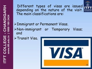 Different types of visas are issued
depending on the nature of the visit.
The main classifications are:
Immigrant or Permanent Visas.
Non-immigrant or Temporary Visas;
and
Transit Visa.
 