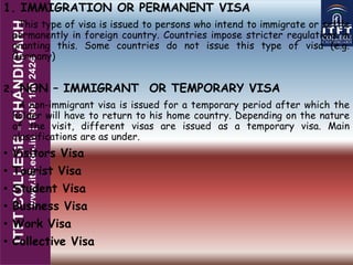 1. IMMIGRATION OR PERMANENT VISA
This type of visa is issued to persons who intend to immigrate or settle
permanently in foreign country. Countries impose stricter regulations in
granting this. Some countries do not issue this type of visa (e.g.
Germany)
2. NON – IMMIGRANT OR TEMPORARY VISA
A non-immigrant visa is issued for a temporary period after which the
holder will have to return to his home country. Depending on the nature
of the visit, different visas are issued as a temporary visa. Main
classifications are as under.
• Visitors Visa
• Tourist Visa
• Student Visa
• Business Visa
• Work Visa
• Collective Visa
 