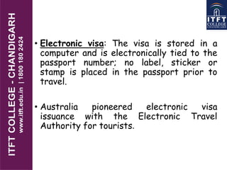 • Electronic visa: The visa is stored in a
computer and is electronically tied to the
passport number; no label, sticker or
stamp is placed in the passport prior to
travel.
• Australia pioneered electronic visa
issuance with the Electronic Travel
Authority for tourists.
 