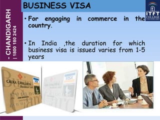BUSINESS VISA
• For engaging in commerce in the
country.
• In India ,the duration for which
business visa is issued varies from 1-5
years
 