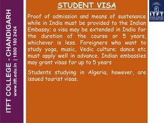 STUDENT VISA
Proof of admission and means of sustenance
while in India must be provided to the Indian
Embassy; a visa may be extended in India for
the duration of the course or 5 years,
whichever is less. Foreigners who want to
study yoga, music, Vedic culture; dance etc
must apply well in advance. Indian embassies
may grant visas for up to 5 years
Students studying in Algeria, however, are
issued tourist visas.
.
 