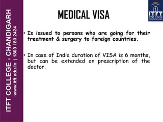 MEDICAL VISA
• Is issued to persons who are going for their
treatment & surgery to foreign countries.
• In case of India duration of VISA is 6 months,
but can be extended on prescription of the
doctor.
 