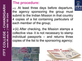 The procedure:
(i) At least three days before departure,
the agency sponsoring the group must
submit to the Indian Mission in that country
4 copies of a list containing particulars of
each member of the group;
(ii) After checking, the Mission stamps a
collective visa- it is not necessary to stamp
individual passports – and returns three
copies of the list to the sponsoring agency;
 