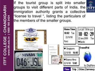 If the tourist group is split into smaller
groups to visit different parts of India, the
Immigration authority grants a collective
“license to travel “, listing the particulars of
the members of the smaller groups.
 