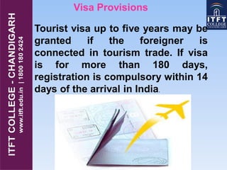 Visa Provisions
Tourist visa up to five years may be
granted if the foreigner is
connected in tourism trade. If visa
is for more than 180 days,
registration is compulsory within 14
days of the arrival in India.
 