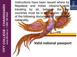 Instructions have been issued where by
Nepalese and Indian citizens, while
traveling by air, between the two
countries must be in possession of any
of the following documents to prove their
nationality.
• Valid national passport
 