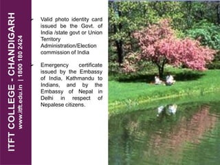 Valid photo identity card
issued be the Govt. of
India /state govt or Union
Territory
Administration/Election
commission of India
 Emergency certificate
issued by the Embassy
of India, Kathmandu to
Indians, and by the
Embassy of Nepal in
Delhi in respect of
Nepalese citizens.
 
