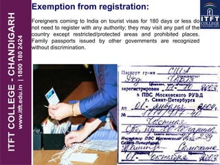 Exemption from registration:
Foreigners coming to India on tourist visas for 180 days or less do
not need to register with any authority; they may visit any part of the
country except restricted/protected areas and prohibited places.
Family passports issued by other governments are recognized
without discrimination.
 