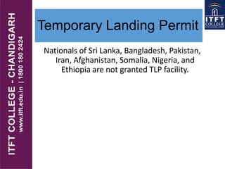 Temporary Landing Permit
Nationals of Sri Lanka, Bangladesh, Pakistan,
Iran, Afghanistan, Somalia, Nigeria, and
Ethiopia are not granted TLP facility.
 