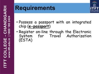 Requirements
• Possess a passport with an integrated
chip (e-passport)
• Register on-line through the Electronic
System for Travel Authorization
(ESTA)
 