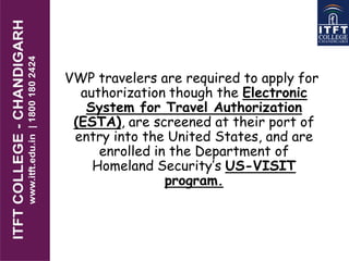 VWP travelers are required to apply for
authorization though the Electronic
System for Travel Authorization
(ESTA), are screened at their port of
entry into the United States, and are
enrolled in the Department of
Homeland Security’s US-VISIT
program.
 