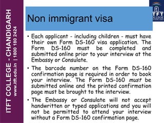 Non immigrant visa
• Each applicant - including children - must have
their own Form DS-160 visa application. The
Form DS-160 must be completed and
submitted online prior to your interview at the
Embassy or Consulate.
• The barcode number on the Form DS-160
confirmation page is required in order to book
your interview. The Form DS-160 must be
submitted online and the printed confirmation
page must be brought to the interview.
• The Embassy or Consulate will not accept
handwritten or typed applications and you will
not be permitted to attend your interview
without a Form DS-160 confirmation page.
 