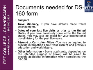 Documents needed for DS-
160 form
• Passport
• Travel itinerary, if you have already made travel
arrangements.
• Dates of your last five visits or trips to the United
States, if you have previously travelled to the United
States. You may also be asked for your international
travel history for the past five years.
• Résumé or Curriculum Vitae - You may be required to
provide information about your current and previous
education and work history.
• Other Information - Some applicants, depending on
the intended purpose of travel, will be asked to
provide additional information when completing the
DS-160.
 