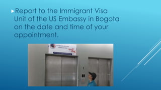 Report to the Immigrant Visa
Unit of the US Embassy in Bogota
on the date and time of your
appointment.