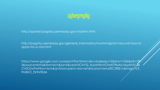 cybergraphy
http://spanish.bogota.usembassy.gov/visafniv.html
http://bogota.usembassy.gov/general_information/nonimmigrant-visa-unit-how-to-
apply-for-a-visa.html
https://www.google.com.co/search?q=fotos+de+visa&espv=2&biw=1536&bih=78
3&source=lnms&tbm=isch&sa=X&ved=0CAYQ_AUoAWoVChMI79bAicvbyAIVS14e
Ch0G2wPx#tbm=isch&q=fotos+para+visa+americana+tama%C3%B1o&imgrc=L9_
9G8XO_f3r9M%3A
 