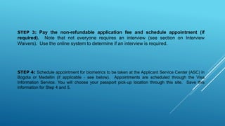 STEP 3: Pay the non-refundable application fee and schedule appointment (if
required). Note that not everyone requires an interview (see section on Interview
Waivers). Use the online system to determine if an interview is required.
STEP 4: Schedule appointment for biometrics to be taken at the Applicant Service Center (ASC) in
Bogota or Medellin (if applicable - see below). Appointments are scheduled through the Visa
Information Service. You will choose your passport pick-up location through this site. Save this
information for Step 4 and 5.
 