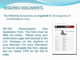DS-160 Nonimmigrant Visa
Application Form. This form must be
filled out online. Please bring your
confirmation page with barcode to the
U.S. Embassy on the day/time of
your interview. For more information
on how to complete this form, please
see our Useful TIPS for the DS-16
page.
REQUIRED DOCUMENTS.
The following documents are required for all categories of
nonimmigrant visas:
 