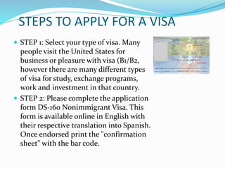 STEPS TO APPLY FOR A VISA
 STEP 1: Select your type of visa. Many
people visit the United States for
business or pleasure with visa (B1/B2,
however there are many different types
of visa for study, exchange programs,
work and investment in that country.
 STEP 2: Please complete the application
form DS-160 Nonimmigrant Visa. This
form is available online in English with
their respective translation into Spanish.
Once endorsed print the "confirmation
sheet" with the bar code.
 