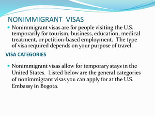 NONIMMIGRANT VISAS
 Nonimmigrant visas are for people visiting the U.S.
temporarily for tourism, business, education, medical
treatment, or petition-based employment. The type
of visa required depends on your purpose of travel.
VISA CATEGORIES
 Nonimmigrant visas allow for temporary stays in the
United States. Listed below are the general categories
of nonimmigrant visas you can apply for at the U.S.
Embassy in Bogota.
 