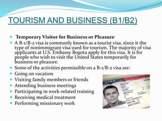 TOURISM AND BUSINESS (B1/B2)
 Temporary Visitor for Business or Pleasure
 A B-1/B-2 visa is commonly known as a tourist visa, since it the
type of nonimmigrant visa used for tourism. The majority of visa
applicants at U.S. Embassy Bogota apply for this visa. It is for
people who wish to visit the United States temporarily for
business or pleasure.
 Some of the activities permissible on a B-1/B-2 visa are:
 Going on vacation
 Visiting family members or friends
 Attending business meetings
 Participating in work-related training
 Receiving medical treatment
 Performing missionary work
 