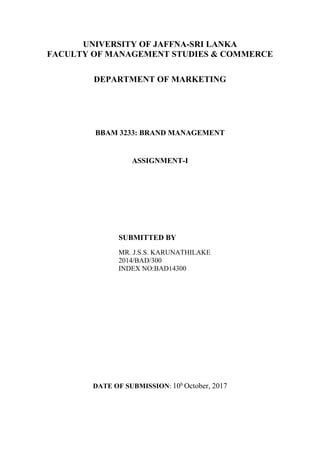 UNIVERSITY OF JAFFNA-SRI LANKA
FACULTY OF MANAGEMENT STUDIES & COMMERCE
DEPARTMENT OF MARKETING
BBAM 3233: BRAND MANAGEMENT
ASSIGNMENT-I
SUBMITTED BY
MR. J.S.S. KARUNATHILAKE
2014/BAD/300
INDEX NO:BAD14300
DATE OF SUBMISSION: 10h
October, 2017
 