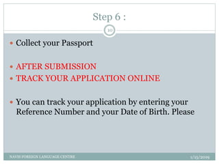 Step 6 :
1/15/2019NAVIS FOREIGN LANGUAGE CENTRE
10
 Collect your Passport
 AFTER SUBMISSION
 TRACK YOUR APPLICATION ONLINE
 You can track your application by entering your
Reference Number and your Date of Birth. Please
 