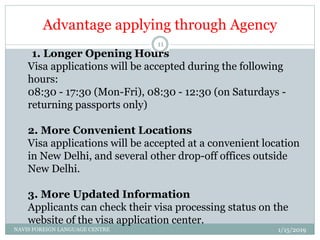 Advantage applying through Agency
1. Longer Opening Hours
Visa applications will be accepted during the following
hours:
08:30 - 17:30 (Mon-Fri), 08:30 - 12:30 (on Saturdays -
returning passports only)
2. More Convenient Locations
Visa applications will be accepted at a convenient location
in New Delhi, and several other drop-off offices outside
New Delhi.
3. More Updated Information
Applicants can check their visa processing status on the
website of the visa application center.
1/15/2019NAVIS FOREIGN LANGUAGE CENTRE
11
 