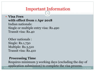 Important Information
 Visa Fees
with effect from 1 Apr 2018
Indian nationals:
Single or multiple entry visa: Rs.490
Transit visa: Rs.40
Other nationals :
Single: Rs.1,750
Multiple: Rs.3,510
Transit visa: Rs.410
Processing Time
Requires minimum 3 working days (excluding the day of
application submission) to complete the visa process.
1/15/2019NAVIS FOREIGN LANGUAGE CENTRE
12
 
