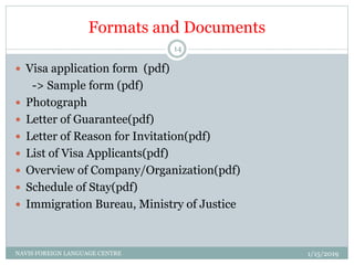 Formats and Documents
 Visa application form (pdf)
-> Sample form (pdf)
 Photograph
 Letter of Guarantee(pdf)
 Letter of Reason for Invitation(pdf)
 List of Visa Applicants(pdf)
 Overview of Company/Organization(pdf)
 Schedule of Stay(pdf)
 Immigration Bureau, Ministry of Justice
1/15/2019NAVIS FOREIGN LANGUAGE CENTRE
14
 