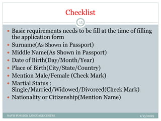Checklist
 Basic requirements needs to be fill at the time of filling
the application form
 Surname(As Shown in Passport)
 Middle Name(As Shown in Passport)
 Date of Birth(Day/Month/Year)
 Place of Birth(City/State/Country)
 Mention Male/Female (Check Mark)
 Martial Status :
Single/Married/Widowed/Divorced(Check Mark)
 Nationality or Citizenship(Mention Name)
1/15/2019NAVIS FOREIGN LANGUAGE CENTRE
15
 