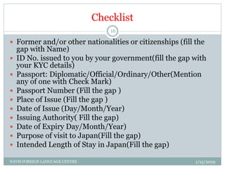 Checklist
 Former and/or other nationalities or citizenships (fill the
gap with Name)
 ID No. issued to you by your government(fill the gap with
your KYC details)
 Passport: Diplomatic/Official/Ordinary/Other(Mention
any of one with Check Mark)
 Passport Number (Fill the gap )
 Place of Issue (Fill the gap )
 Date of Issue (Day/Month/Year)
 Issuing Authority( Fill the gap)
 Date of Expiry Day/Month/Year)
 Purpose of visit to Japan(Fill the gap)
 Intended Length of Stay in Japan(Fill the gap)
1/15/2019NAVIS FOREIGN LANGUAGE CENTRE
16
 