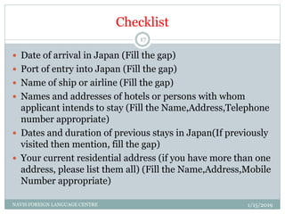 Checklist
 Date of arrival in Japan (Fill the gap)
 Port of entry into Japan (Fill the gap)
 Name of ship or airline (Fill the gap)
 Names and addresses of hotels or persons with whom
applicant intends to stay (Fill the Name,Address,Telephone
number appropriate)
 Dates and duration of previous stays in Japan(If previously
visited then mention, fill the gap)
 Your current residential address (if you have more than one
address, please list them all) (Fill the Name,Address,Mobile
Number appropriate)
1/15/2019NAVIS FOREIGN LANGUAGE CENTRE
17
 