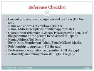 Reference Checklist
 Current profession or occupation and position (Fill the
gap)
 Name and address of employer (Fill the
Name,Address,Telephone number appropriate)
 Guarantor or reference in Japan(Please provide details of
the guarantor or the person to be visited in Japan)
 Name,Address,Tel,Date of
Birth(Date/Month/year),Male/Female(Check Mark),
 Relationship to Applicant(Fill the gap)
 Profession or occupation and position (Fill the gap)
 Nationality and immigration status(Fill the gap)
1/15/2019NAVIS FOREIGN LANGUAGE CENTRE
18
 