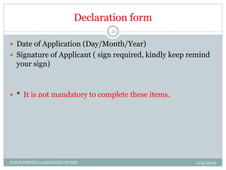 Declaration form
 Date of Application (Day/Month/Year)
 Signature of Applicant ( sign required, kindly keep remind
your sign)
 * It is not mandatory to complete these items.
1/15/2019NAVIS FOREIGN LANGUAGE CENTRE
21
 