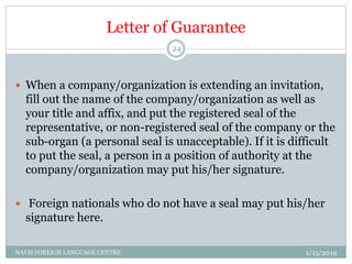 Letter of Guarantee
 When a company/organization is extending an invitation,
fill out the name of the company/organization as well as
your title and affix, and put the registered seal of the
representative, or non-registered seal of the company or the
sub-organ (a personal seal is unacceptable). If it is difficult
to put the seal, a person in a position of authority at the
company/organization may put his/her signature.
 Foreign nationals who do not have a seal may put his/her
signature here.
1/15/2019NAVIS FOREIGN LANGUAGE CENTRE
24
 