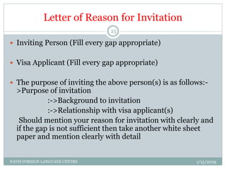 Letter of Reason for Invitation
 Inviting Person (Fill every gap appropriate)
 Visa Applicant (Fill every gap appropriate)
 The purpose of inviting the above person(s) is as follows:-
>Purpose of invitation
:->Background to invitation
:->Relationship with visa applicant(s)
Should mention your reason for invitation with clearly and
if the gap is not sufficient then take another white sheet
paper and mention clearly with detail
1/15/2019NAVIS FOREIGN LANGUAGE CENTRE
25
 