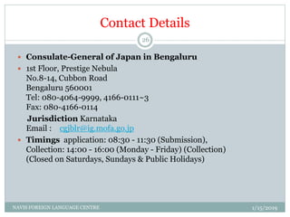 Contact Details
 Consulate-General of Japan in Bengaluru
 1st Floor, Prestige Nebula
No.8-14, Cubbon Road
Bengaluru 560001
Tel: 080-4064-9999, 4166-0111~3
Fax: 080-4166-0114
Jurisdiction Karnataka
Email : cgjblr@ig.mofa.go.jp
 Timings application: 08:30 - 11:30 (Submission),
Collection: 14:00 - 16:00 (Monday - Friday) (Collection)
(Closed on Saturdays, Sundays & Public Holidays)
1/15/2019NAVIS FOREIGN LANGUAGE CENTRE
26
 