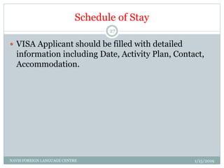 Schedule of Stay
 VISA Applicant should be filled with detailed
information including Date, Activity Plan, Contact,
Accommodation.
1/15/2019NAVIS FOREIGN LANGUAGE CENTRE
27
 